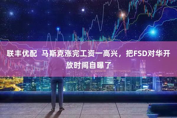 联丰优配  马斯克涨完工资一高兴，把FSD对华开放时间自曝了