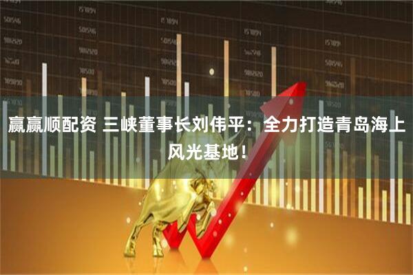 赢赢顺配资 三峡董事长刘伟平：全力打造青岛海上风光基地！
