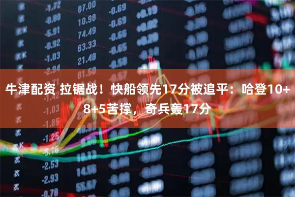 牛津配资 拉锯战！快船领先17分被追平：哈登10+8+5苦撑，奇兵轰17分