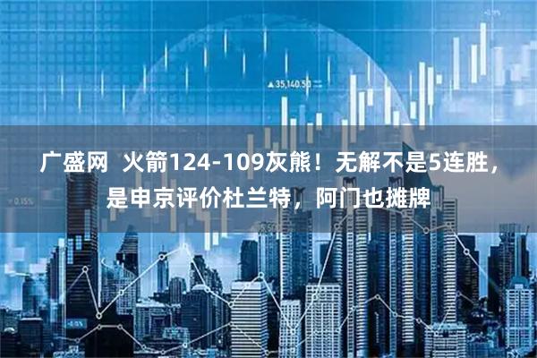 广盛网  火箭124-109灰熊！无解不是5连胜，是申京评价杜兰特，阿门也摊牌