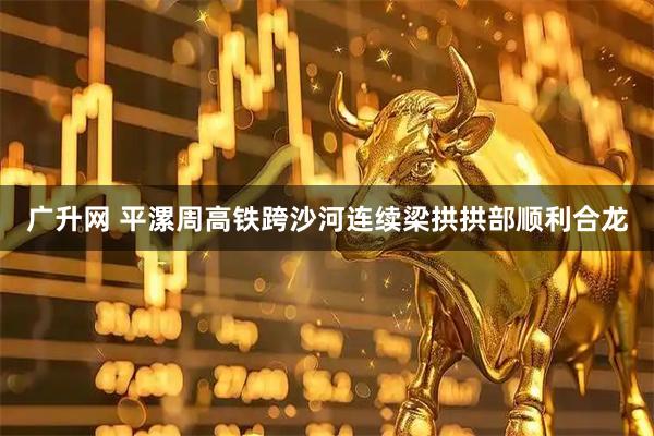 广升网 平漯周高铁跨沙河连续梁拱拱部顺利合龙
