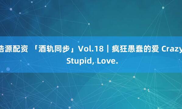 浩源配资 「酒轨同步」Vol.18｜疯狂愚蠢的爱 Crazy, Stupid, Love.