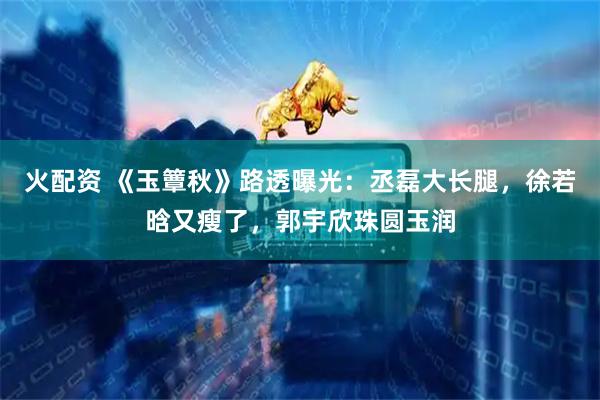 火配资 《玉簟秋》路透曝光：丞磊大长腿，徐若晗又瘦了，郭宇欣珠圆玉润