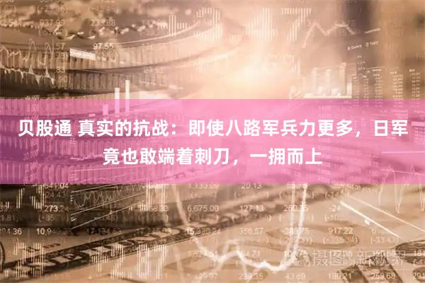 贝股通 真实的抗战：即使八路军兵力更多，日军竟也敢端着刺刀，一拥而上