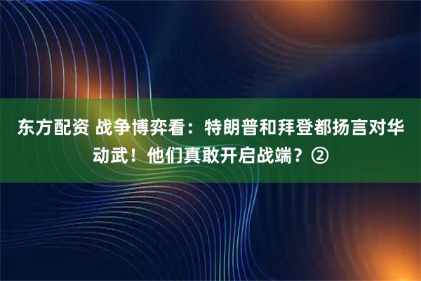 东方配资 战争博弈看：特朗普和拜登都扬言对华动武！他们真敢开启战端？②