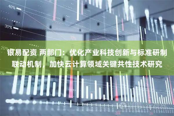 银易配资 两部门：优化产业科技创新与标准研制联动机制，加快云计算领域关键共性技术研究