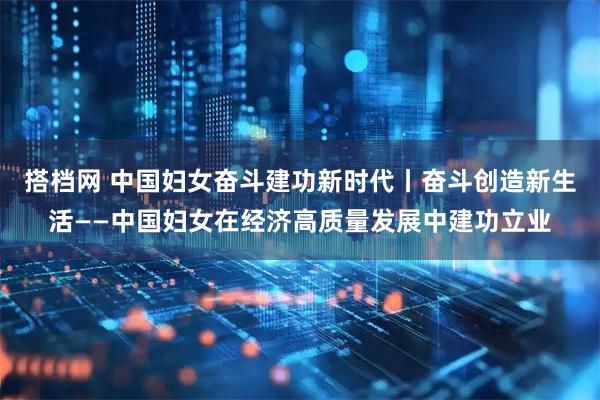 搭档网 中国妇女奋斗建功新时代丨奋斗创造新生活——中国妇女在经济高质量发展中建功立业