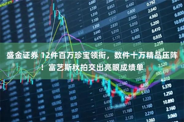 盛金证券 12件百万珍宝领衔，数件十万精品压阵！富艺斯秋拍交出亮眼成绩单