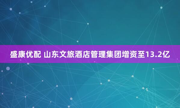 盛康优配 山东文旅酒店管理集团增资至13.2亿