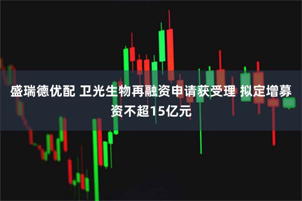 盛瑞德优配 卫光生物再融资申请获受理 拟定增募资不超15亿元