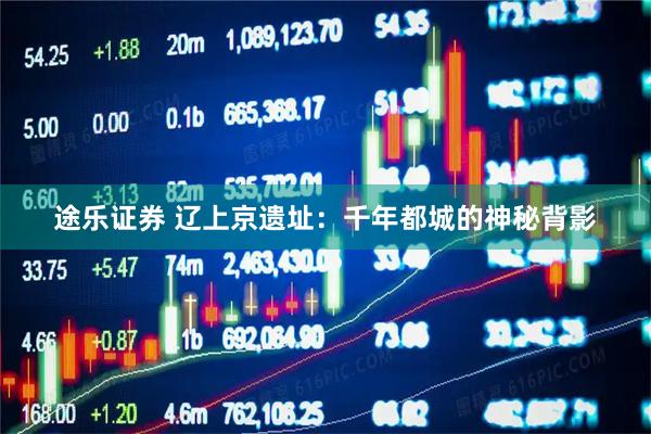 途乐证券 辽上京遗址：千年都城的神秘背影