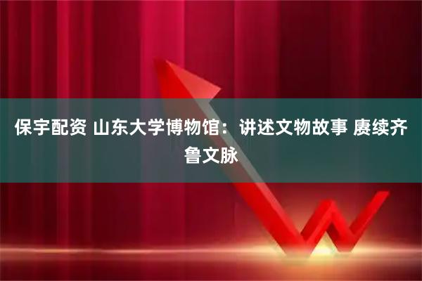 保宇配资 山东大学博物馆：讲述文物故事 赓续齐鲁文脉