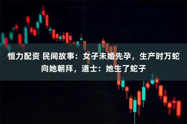 恒力配资 民间故事：女子未婚先孕，生产时万蛇向她朝拜，道士：她生了蛇子