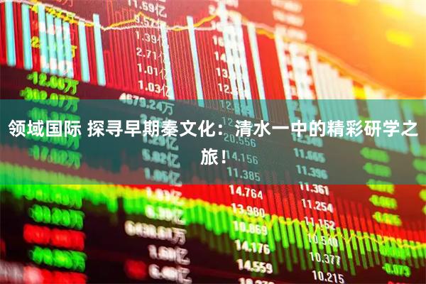 领域国际 探寻早期秦文化：清水一中的精彩研学之旅！