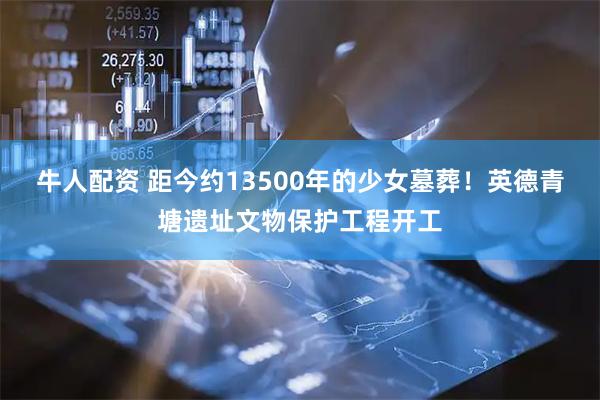牛人配资 距今约13500年的少女墓葬！英德青塘遗址文物保护工程开工