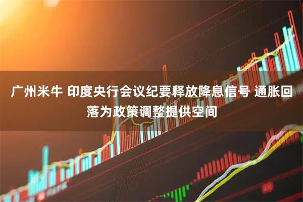 广州米牛 印度央行会议纪要释放降息信号 通胀回落为政策调整提供空间