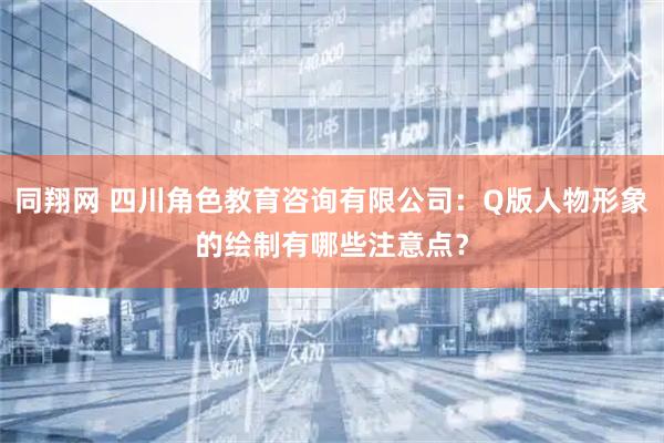 同翔网 四川角色教育咨询有限公司：Q版人物形象的绘制有哪些注意点？