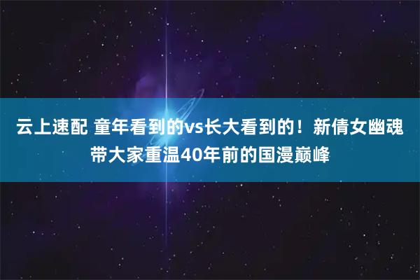 云上速配 童年看到的vs长大看到的！新倩女幽魂带大家重温40年前的国漫巅峰