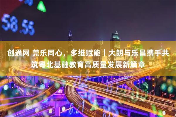 创通网 莞乐同心，多维赋能｜大朗与乐昌携手共筑粤北基础教育高质量发展新篇章