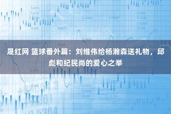 晟红网 篮球番外篇：刘维伟给杨瀚森送礼物，邱彪和纪民尚的爱心之举
