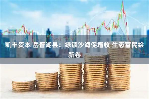 凯丰资本 岳普湖县：绿锁沙海促增收 生态富民绘新卷