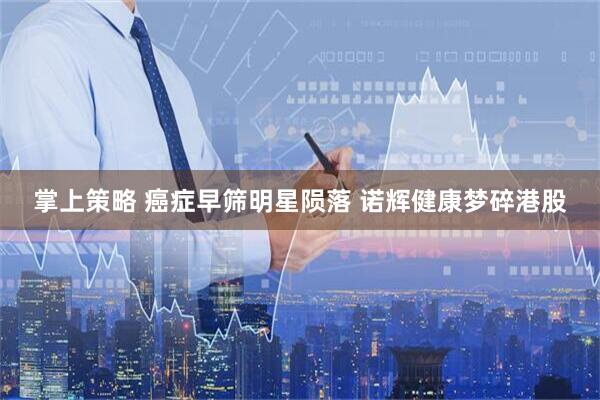 掌上策略 癌症早筛明星陨落 诺辉健康梦碎港股