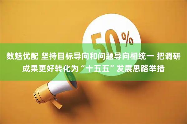 数魅优配 坚持目标导向和问题导向相统一 把调研成果更好转化为“十五五”发展思路举措