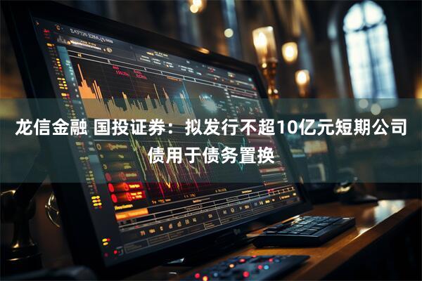 龙信金融 国投证券：拟发行不超10亿元短期公司债用于债务置换