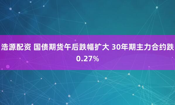 浩源配资 国债期货午后跌幅扩大 30年期主力合约跌0.27%