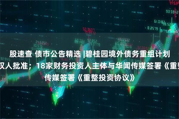 股速查 债市公告精选 |碧桂园境外债务重组计划获大多数债权人批准；18家财务投资人主体与华闻传媒签署《重整投资协议》