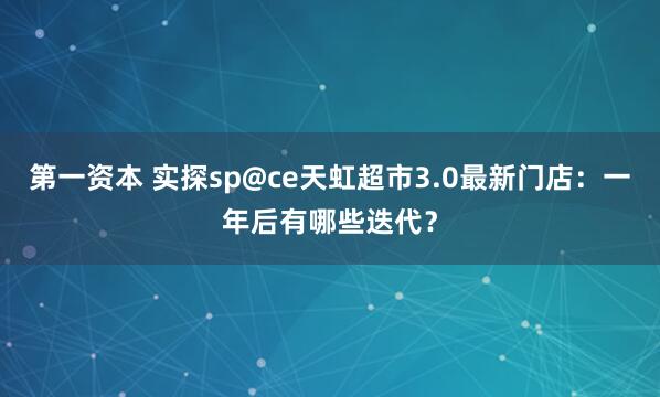 第一资本 实探sp@ce天虹超市3.0最新门店：一年后有哪些迭代？