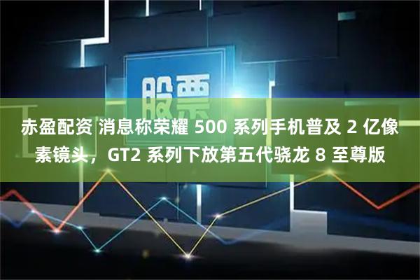赤盈配资 消息称荣耀 500 系列手机普及 2 亿像素镜头，GT2 系列下放第五代骁龙 8 至尊版