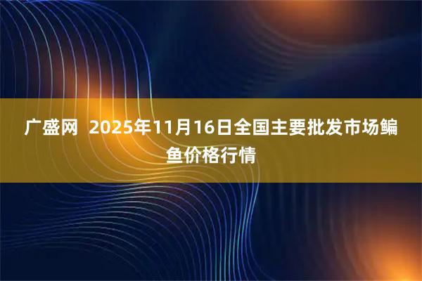 广盛网  2025年11月16日全国主要批发市场鳊鱼价格行情