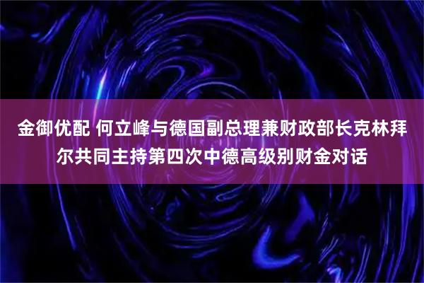 金御优配 何立峰与德国副总理兼财政部长克林拜尔共同主持第四次中德高级别财金对话