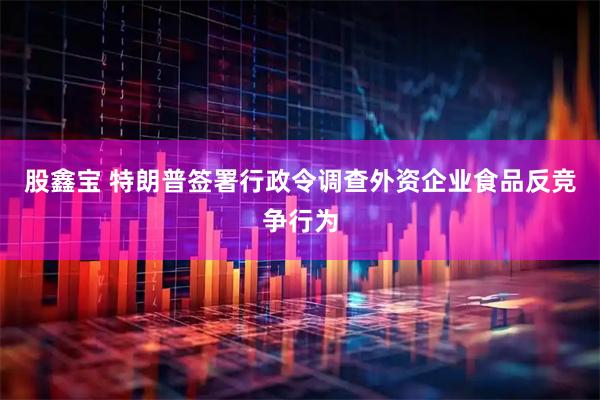 股鑫宝 特朗普签署行政令调查外资企业食品反竞争行为