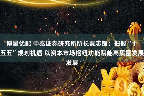 博星优配 中泰证券研究所所长戴志锋：把握“十五五”规划机遇 以资本市场枢纽功能赋能高质量发展