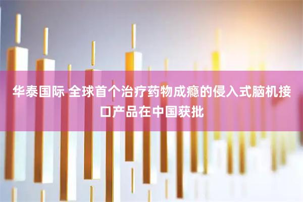华泰国际 全球首个治疗药物成瘾的侵入式脑机接口产品在中国获批