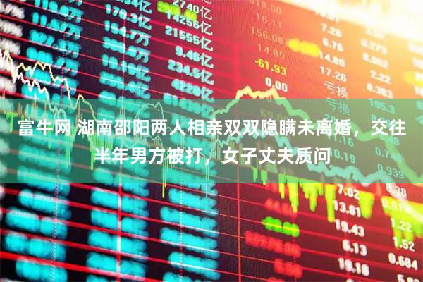 富牛网 湖南邵阳两人相亲双双隐瞒未离婚，交往半年男方被打，女子丈夫质问
