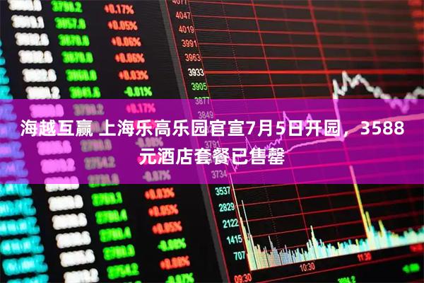 海越互赢 上海乐高乐园官宣7月5日开园，3588元酒店套餐已售罄