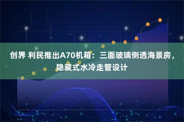 创界 利民推出A70机箱：三面玻璃侧透海景房，隐藏式水冷走管设计