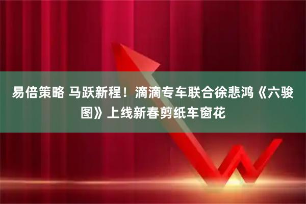易倍策略 马跃新程！滴滴专车联合徐悲鸿《六骏图》上线新春剪纸车窗花