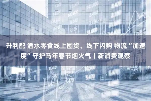 升利配 酒水零食线上囤货、线下闪购 物流“加速度”守护马年春节烟火气丨新消费观察