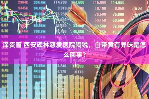 深资管 西安碑林慈爱医院陶锐，白带黄有异味是怎么回事？