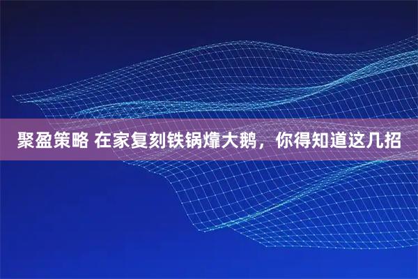 聚盈策略 在家复刻铁锅㸆大鹅，你得知道这几招