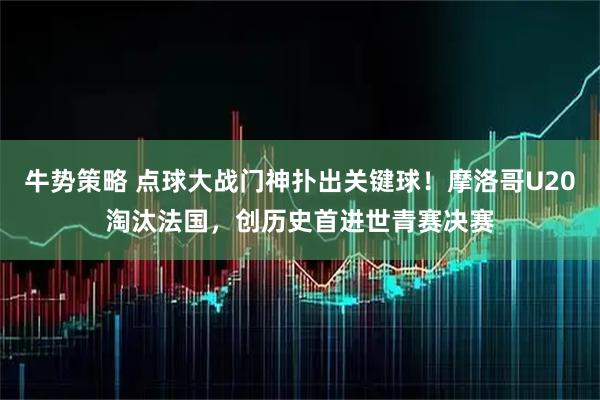 牛势策略 点球大战门神扑出关键球！摩洛哥U20淘汰法国，创历史首进世青赛决赛