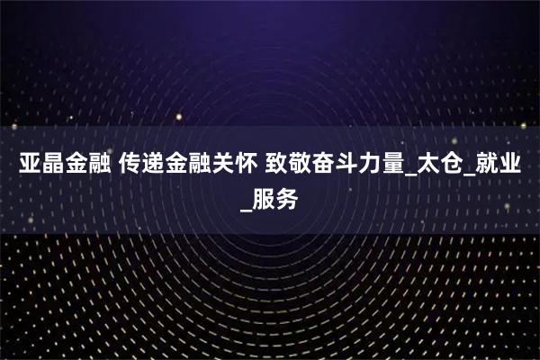 亚晶金融 传递金融关怀 致敬奋斗力量_太仓_就业_服务