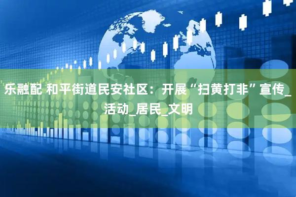 乐融配 和平街道民安社区：开展“扫黄打非”宣传_活动_居民_文明
