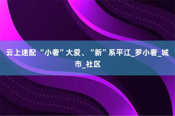 云上速配 “小奢”大爱、“新”系平江_罗小奢_城市_社区