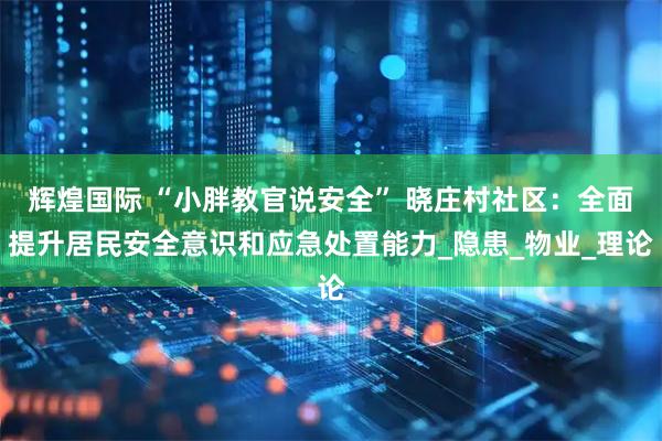 辉煌国际 “小胖教官说安全” 晓庄村社区：全面提升居民安全意识和应急处置能力_隐患_物业_理论