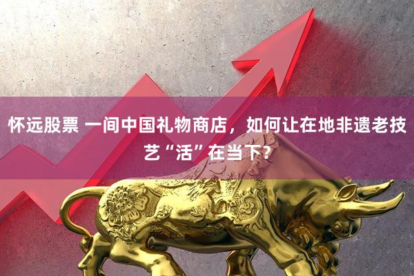 怀远股票 一间中国礼物商店，如何让在地非遗老技艺“活”在当下？